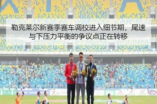 勒克莱尔新赛季赛车调校进入细节期，尾速与下压力平衡的争议点正在转移
